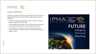 O que é a IPMA Brasil?
Nas Américas, o Brasil foi a primeira associação membro em 2004. Inicialmente
denominada ABGP, após uma reestruturação em 2009, passou a se chamar
IPMA Brasil.
A visão por competências integra pessoas, negócio, contexto e técnicas de
gestão e é o grande diferencial da IPMA.
Essa abordagem oferece ao gestor uma visão sistêmica acerca do problema,
ao invés de apenas direcionar para a escolha de que ferramenta usar.
Para a IPMA Brasil, é importante entender o resultado que se busca no
cenário, mobilizando e articulando recursos e competências para alcançar os
objetivos e metas.
4
IPMABRASIL
 