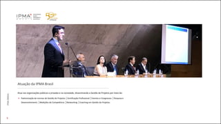 5
Atuação da IPMA Brasil
Atua nas organizações públicas e privadas e na sociedade, disseminando a Gestão de Projetos por meio de:
Padronização de normas de Gestão de Projetos │Certificação Profissional │Eventos e Congressos │Pesquisa e
Desenvolvimento │Medições de Competência │Networking │Coaching em Gestão de Projetos.
IPMABRASIL
 