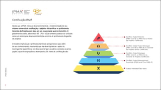 Certificação IPMA
Desde que a IPMA iniciou o desenvolvimento e a implementação do seu
sistema universal de certificação, o objetivo foi certificar os profissionais
Gerentes de Projetos com base em um esquema de quatro níveis (4-L-C)
globalmente aceito, aderente à ISO 17024 e que também pudesse ser utilizado
como um sistema de desenvolvimento de carreiras de profissionais de gestão
de projetos.
O modelo implica que o profissional entenda a importância para além
do seu conhecimento, mostrando que ele deverá praticar e aplicá-lo.
Assim ganhar experiência. Isto deve ocorrer para os vários contextos e vários
papéis a que ele se propõe ou desempenha. Os níveis de certificação são:
7
IPMABRASIL
Certified Project Director
(IPMA Level A ou IPMA-A) ou Diretor
de Projetos Certificado
Certified Senior Project Manager
(IPMA Level B ou IPMA-B) ou Gerente
de Projetos Sênior Certificado
Certified Project Manager
(IPMA Level C ou IPMA-C) ou
Gerente de Projetos Certificado
Certified Project Management
Associate (IPMA Level D ou IPMA-D)
CURSO PREPARATÓRIO IPMA
 