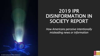 2019 IPR
DISINFORMATION IN
SOCIETY REPORT
How Americans perceive intentionally
misleading news or information
© 2019 Institute for Public Relations
 