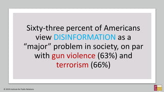 Sixty-three percent of Americans
view DISINFORMATION as a
“major” problem in society, on par
with gun violence (63%) and
terrorism (66%)
© 2019 Institute for Public Relations
 