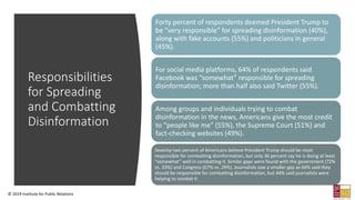 Responsibilities
for Spreading
and Combatting
Disinformation
Forty percent of respondents deemed President Trump to
be “very responsible” for spreading disinformation (40%),
along with fake accounts (55%) and politicians in general
(45%).
For social media platforms, 64% of respondents said
Facebook was “somewhat” responsible for spreading
disinformation; more than half also said Twitter (55%).
Among groups and individuals trying to combat
disinformation in the news, Americans give the most credit
to “people like me” (55%), the Supreme Court (51%) and
fact-checking websites (49%).
Seventy-two percent of Americans believe President Trump should be most
responsible for combatting disinformation, but only 36 percent say he is doing at least
“somewhat” well in combatting it. Similar gaps were found with the government (72%
vs. 33%) and Congress (67% vs. 29%). Journalists saw a smaller gap as 64% said they
should be responsible for combatting disinformation, but 44% said journalists were
helping to combat it.
© 2019 Institute for Public Relations
 