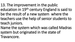 13. The improvement in the public
education in 19th century England is said to
be the result of a new system where the
tea...