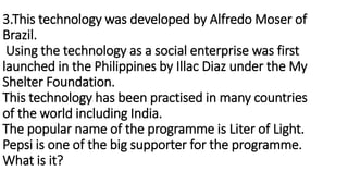 3.This technology was developed by Alfredo Moser of
Brazil.
Using the technology as a social enterprise was first
launched...