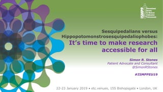 2019 EUROPEAN MEETING OF ISMPP 1
22-23 January 2019 • etc.venues, 155 Bishopsgate • London, UK
Sesquipedalians versus
Hippopotomonstrosesquipedaliophobes:
It’s time to make research
accessible for all
Simon R. Stones
Patient Advocate and Consultant
@SimonRStones
#ISMPPEU19
 