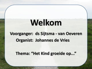 Welkom
Voorganger: ds Sijtsma - van Oeveren
Organist: Johannes de Vries
Thema: “Het Kind groeide op...”
 