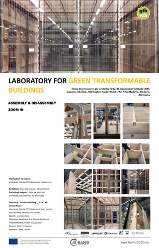 www.bamb2020.eu
This project has received funding from the European
Union’s Horizon 2020 research and innovation
programme under grant agreement No 642384.
LABORATORY FOR GREEN TRANSFORMABLE
BUILDINGS Elma Durmisevic 4D architects/GTB, Kloeckner Metals ODS,
Jansen, Skellet, Pilkington Nederland, The NewMakers, Rodeca,
Ammanu
ASSEMBLY & DISASSEMBLY
ZOOM IN
Production Location:
Kloeckner Metals ODS Nederland, Ridderkerk
Architect: Elma Durmisevic, 4D architects
Technical support: Jelle de Klerk 4D
architects, Bas Hennes, 4D architects
Industry Circular Building _ GTB Lab
consortium :
Kloeckner Metals ODS Nederland, Ron Jacobs
Paul Penners, Michiel van Dooren
Skellet: Ivo Swenters
Pilkington Nederland B.V. Marcel Ribberink
TheNewMakers, Pieter Stoutjesdijk
Rodeca, Peter Lindeman
Ammanu, Niels Leijten
 