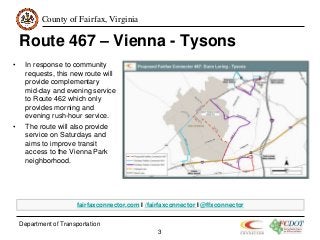 County of Fairfax, Virginia
Department of Transportation
3
Route 467 – Vienna - Tysons
• In response to community
requests, this new route will
provide complementary
mid-day and evening service
to Route 462 which only
provides morning and
evening rush-hour service.
• The route will also provide
service on Saturdays and
aims to improve transit
access to the Vienna Park
neighborhood.
fairfaxconnector.com I /fairfaxconnector I @ffxconnector
 