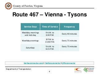 County of Fairfax, Virginia
Route 467 – Vienna - Tysons
Department of Transportation
4
Service Days Time of Service Frequency
Weekday mornings
and mid-day
9 A.M. to
3:30 P.M.
Every 40 minutes
Weekday evenings
8 P.M. to
11:00 P.M.
Every 75 minutes
Saturdays
9 A.M. to
6:15 P.M.
Every 75 minutes
fairfaxconnector.com I /fairfaxconnector I @ffxconnector
 