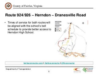 County of Fairfax, Virginia
Department of Transportation
5
Route 924/926 – Herndon – Dranesville Road
• Times of service for both routes will
be aligned with the school’s bell
schedule to provide better access to
Herndon High School.
fairfaxconnector.com I /fairfaxconnector I @ffxconnector
 