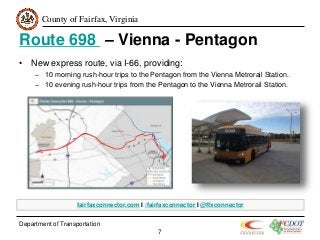 County of Fairfax, Virginia
Route 698 – Vienna - Pentagon
• New express route, via I-66, providing:
– 10 morning rush-hour trips to the Pentagon from the Vienna Metrorail Station.
– 10 evening rush-hour trips from the Pentagon to the Vienna Metrorail Station.
Department of Transportation
7
fairfaxconnector.com I /fairfaxconnector I @ffxconnector
 