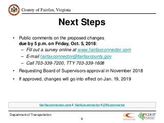 County of Fairfax, Virginia
Department of Transportation
9
Next Steps
• Public comments on the proposed changes
due by 5 p.m. on Friday, Oct. 5, 2018:
– Fill out a survey online at www.fairfaxconnector.com
– E-mail fairfaxconnector@fairfaxcounty.gov
– Call 703-339-7200, TTY 703-339-1608
• Requesting Board of Supervisors approval in November 2018
• If approved, changes will go into effect on Jan. 19, 2019
fairfaxconnector.com I /fairfaxconnector I @ffxconnector
 
