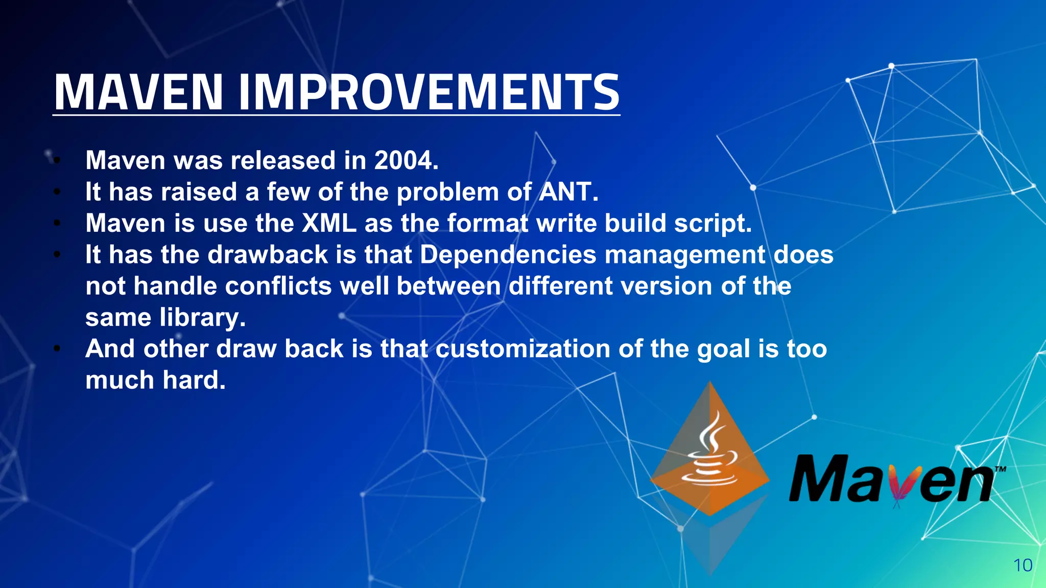 MAVEN IMPROVEMENTS
10
• Maven was released in 2004.
• It has raised a few of the problem of ANT.
• Maven is use the XML as the format write build script.
• It has the drawback is that Dependencies management does
not handle conflicts well between different version of the
same library.
• And other draw back is that customization of the goal is too
much hard.
 
