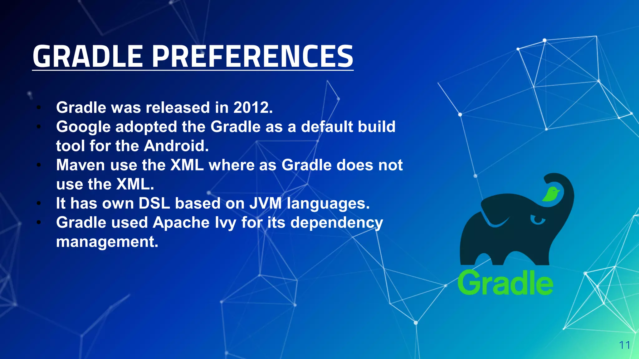 GRADLE PREFERENCES
11
• Gradle was released in 2012.
• Google adopted the Gradle as a default build
tool for the Android.
• Maven use the XML where as Gradle does not
use the XML.
• It has own DSL based on JVM languages.
• Gradle used Apache lvy for its dependency
management.
 