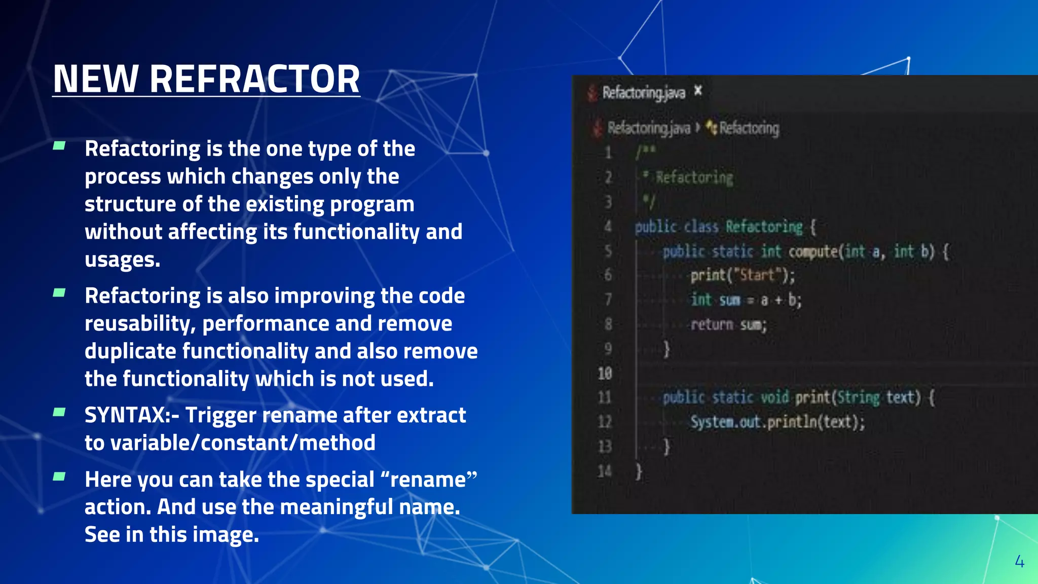 ▰ Refactoring is the one type of the
process which changes only the
structure of the existing program
without affecting its functionality and
usages.
▰ Refactoring is also improving the code
reusability, performance and remove
duplicate functionality and also remove
the functionality which is not used.
▰ SYNTAX:- Trigger rename after extract
to variable/constant/method
▰ Here you can take the special “rename”
action. And use the meaningful name.
See in this image.
NEW REFRACTOR
4
 