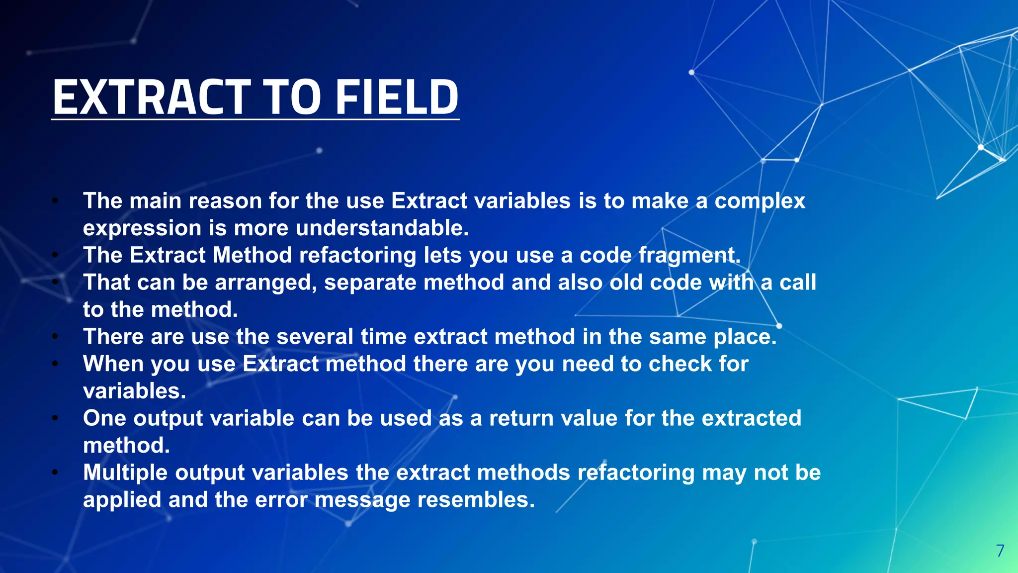 EXTRACT TO FIELD
7
• The main reason for the use Extract variables is to make a complex
expression is more understandable.
• The Extract Method refactoring lets you use a code fragment.
• That can be arranged, separate method and also old code with a call
to the method.
• There are use the several time extract method in the same place.
• When you use Extract method there are you need to check for
variables.
• One output variable can be used as a return value for the extracted
method.
• Multiple output variables the extract methods refactoring may not be
applied and the error message resembles.
 