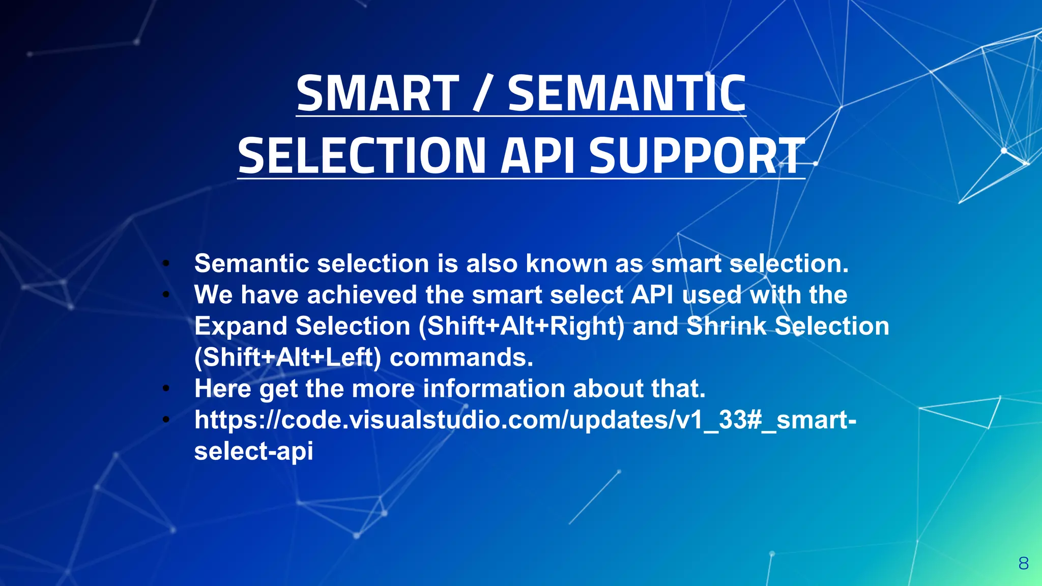 SMART / SEMANTIC
SELECTION API SUPPORT
8
• Semantic selection is also known as smart selection.
• We have achieved the smart select API used with the
Expand Selection (Shift+Alt+Right) and Shrink Selection
(Shift+Alt+Left) commands.
• Here get the more information about that.
• https://code.visualstudio.com/updates/v1_33#_smart-
select-api
 