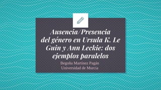 Ausencia/Presencia
del género en Ursula K. Le
Guin y Ann Leckie: dos
ejemplos paralelos
Begoña Martínez Pagán
Universidad de Murcia
1
 