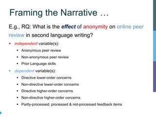 E.g., RQ: What is the effect of anonymity on online peer
review in second language writing?
§ independent variable(s):
§ Anonymous peer review
§ Non-anonymous peer review
§ Prior Language skills
§ dependent variable(s):
§ Directive lower-order concerns
§ Non-directive lower-order concerns
§ Directive higher-order concerns
§ Non-directive higher-order concerns
§ Partly-processed; processed & not-processed feedback items
Framing the Narrative …
 
