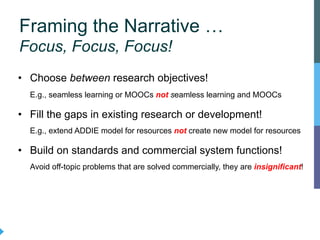 • Choose between research objectives!
E.g., seamless learning or MOOCs not seamless learning and MOOCs
• Fill the gaps in existing research or development!
E.g., extend ADDIE model for resources not create new model for resources
• Build on standards and commercial system functions!
Avoid off-topic problems that are solved commercially, they are insignificant!
Framing the Narrative …
Focus, Focus, Focus!
 