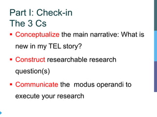 § Conceptualize the main narrative: What is
new in my TEL story?
§ Construct researchable research
question(s)
§ Communicate the modus operandi to
execute your research
Part I: Check-in
The 3 Cs
 