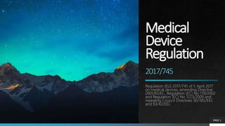 Medical
Device
Regulation
2017/745
Regulation (EU) 2017/745 of 5 April 2017
on medical devices, amending Directive
2001/83/EC, Regulation (EC) No 178/2002
and Regulation (EC) No 1223/2009 and
repealing Council Directives 90/385/EEC
and 93/42/EEC
PAGE 1
 