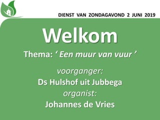DIENST VAN ZONDAGAVOND 2 JUNI 2019
Welkom
Thema: ‘ Een muur van vuur ʼ
voorganger:
Ds Hulshof uit Jubbega
organist:
Johannes de Vries
 