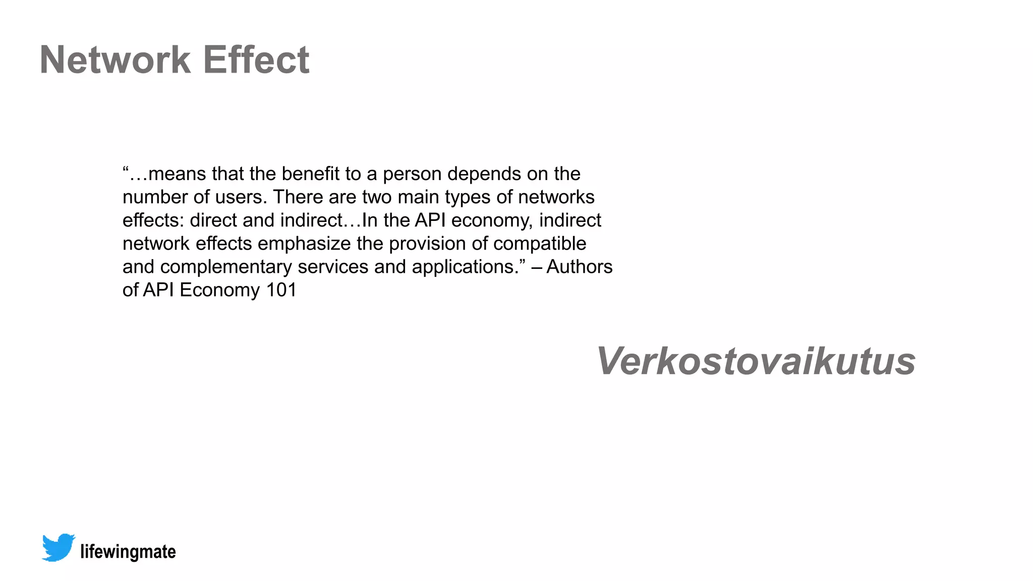 Network Effect
“…means that the benefit to a person depends on the
number of users. There are two main types of networks
effects: direct and indirect…In the API economy, indirect
network effects emphasize the provision of compatible
and complementary services and applications.” – Authors
of API Economy 101
lifewingmate
Verkostovaikutus
 