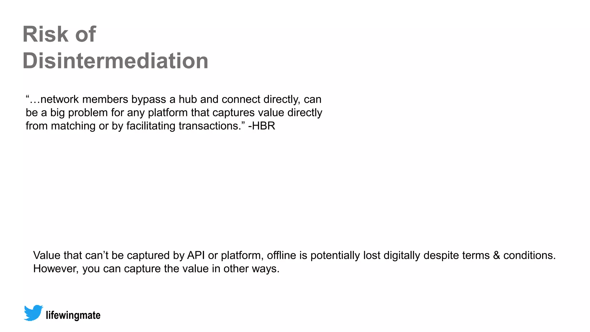 Risk of
Disintermediation
“…network members bypass a hub and connect directly, can
be a big problem for any platform that captures value directly
from matching or by facilitating transactions.” -HBR
Value that can’t be captured by API or platform, offline is potentially lost digitally despite terms & conditions.
However, you can capture the value in other ways.
lifewingmate
 