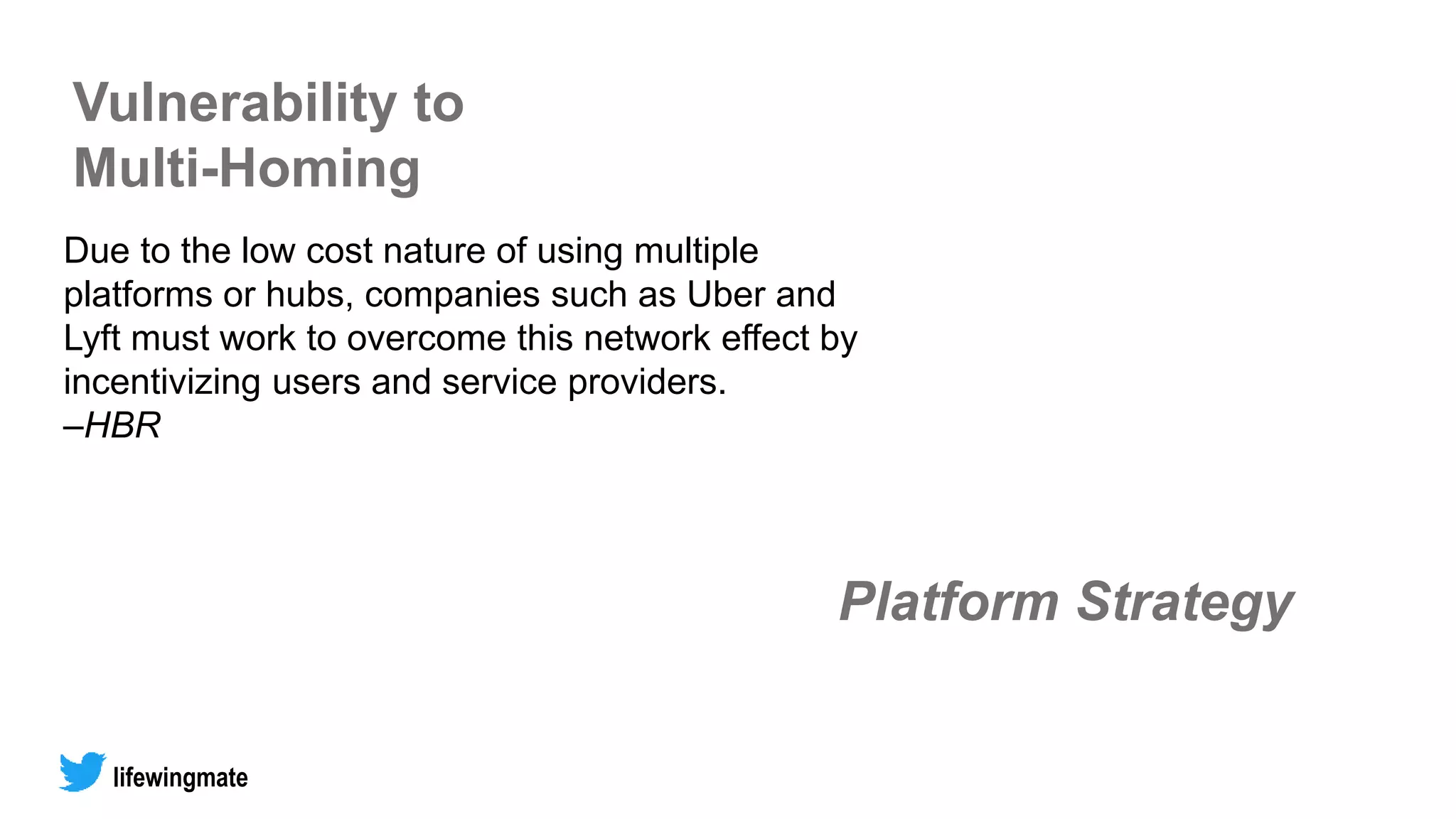 Platform Strategy
lifewingmate
Due to the low cost nature of using multiple
platforms or hubs, companies such as Uber and
Lyft must work to overcome this network effect by
incentivizing users and service providers.
–HBR
Vulnerability to
Multi-Homing
 