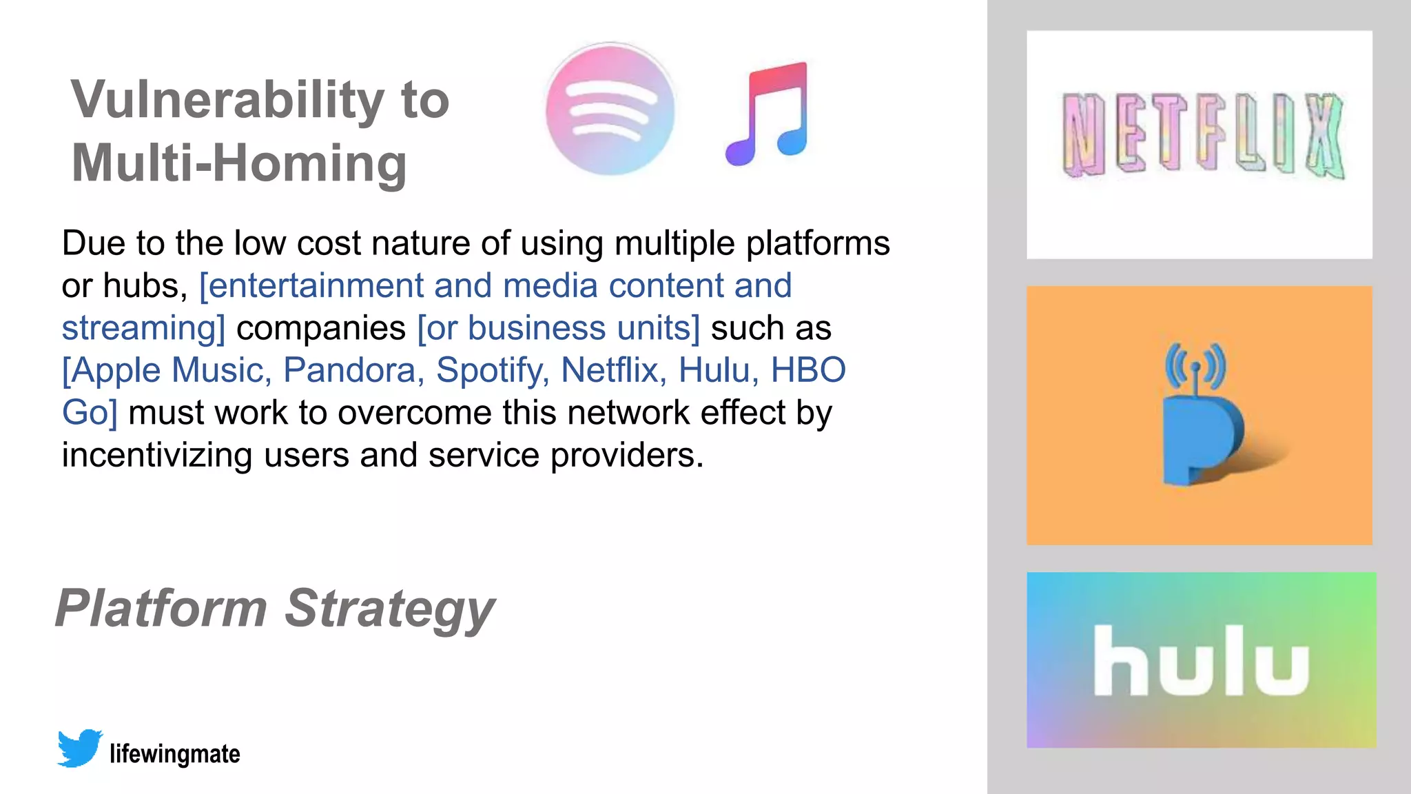 Platform Strategy
lifewingmate
Due to the low cost nature of using multiple platforms
or hubs, [entertainment and media content and
streaming] companies [or business units] such as
[Apple Music, Pandora, Spotify, Netflix, Hulu, HBO
Go] must work to overcome this network effect by
incentivizing users and service providers.
Vulnerability to
Multi-Homing
 