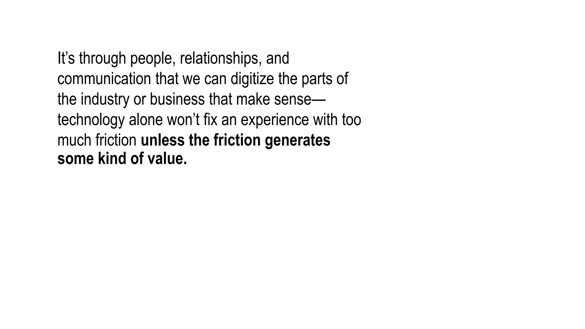 It’s through people, relationships, and
communication that we can digitize the parts of
the industry or business that make sense—
technology alone won’t fix an experience with too
much friction unless the friction generates
some kind of value.
 
