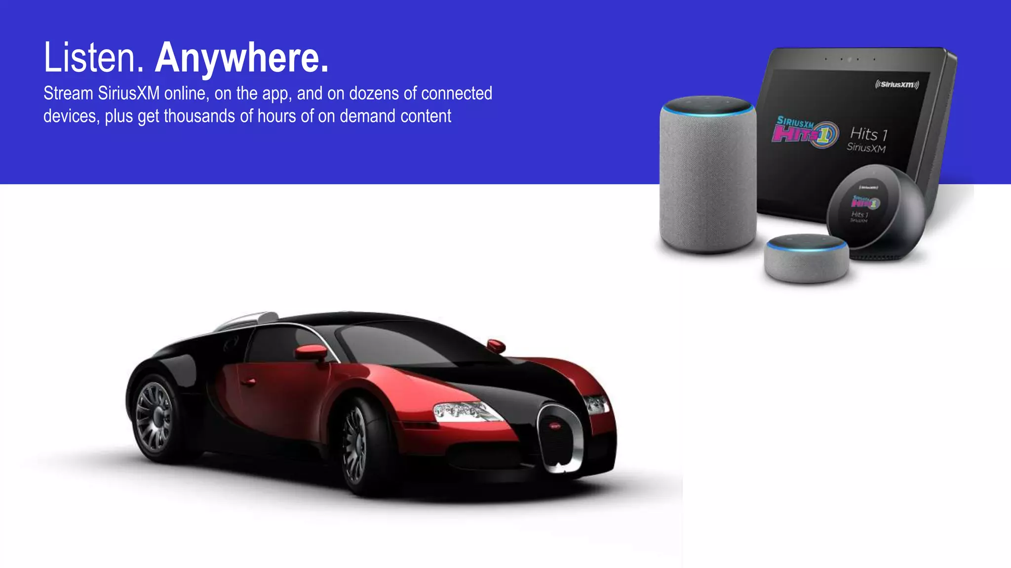 Listen. Anywhere.
Stream SiriusXM online, on the app, and on dozens of connected
devices, plus get thousands of hours of on demand content
 