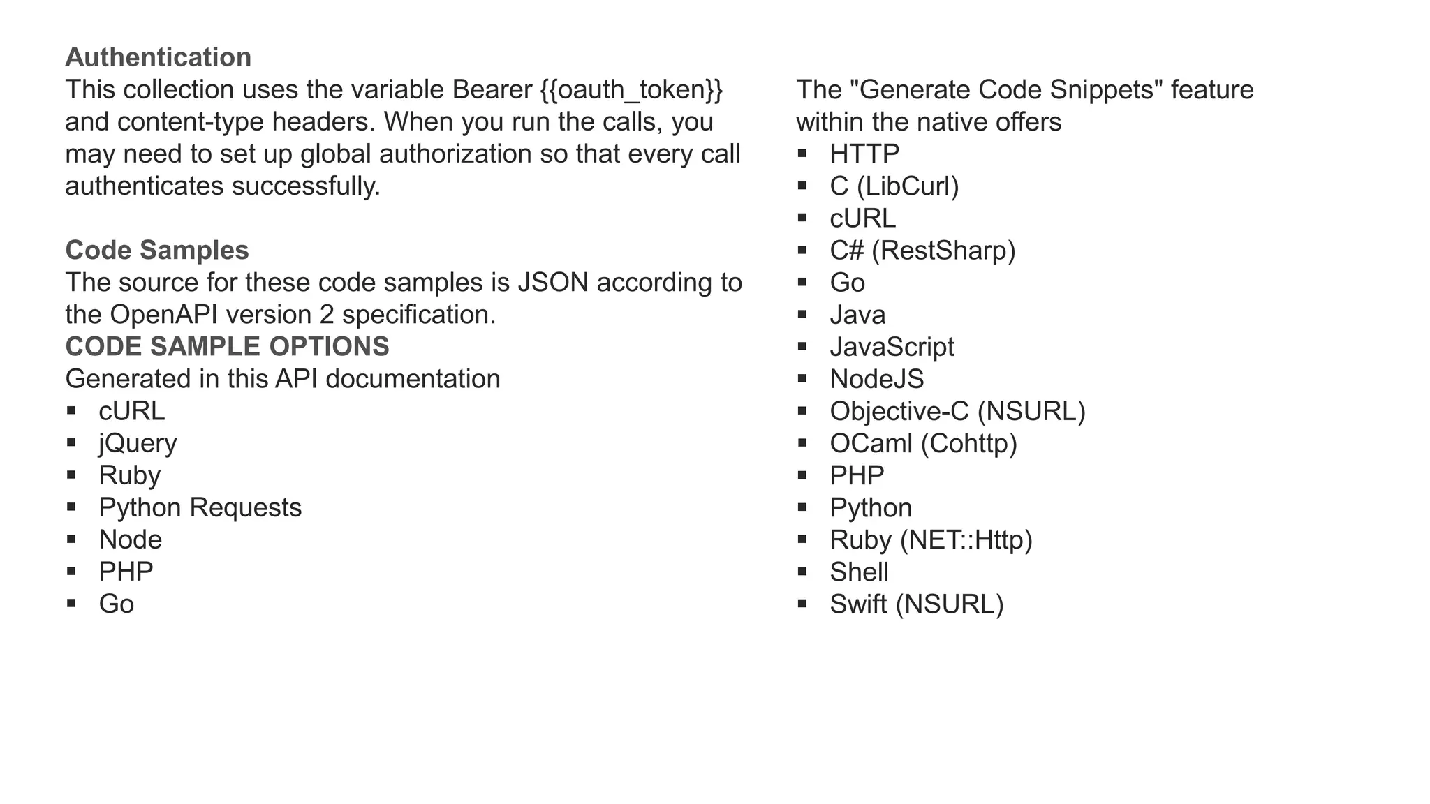 Authentication
This collection uses the variable Bearer {{oauth_token}}
and content-type headers. When you run the calls, you
may need to set up global authorization so that every call
authenticates successfully.
Code Samples
The source for these code samples is JSON according to
the OpenAPI version 2 specification.
CODE SAMPLE OPTIONS
Generated in this API documentation
 cURL
 jQuery
 Ruby
 Python Requests
 Node
 PHP
 Go
The "Generate Code Snippets" feature
within the native offers
 HTTP
 C (LibCurl)
 cURL
 C# (RestSharp)
 Go
 Java
 JavaScript
 NodeJS
 Objective-C (NSURL)
 OCaml (Cohttp)
 PHP
 Python
 Ruby (NET::Http)
 Shell
 Swift (NSURL)
 