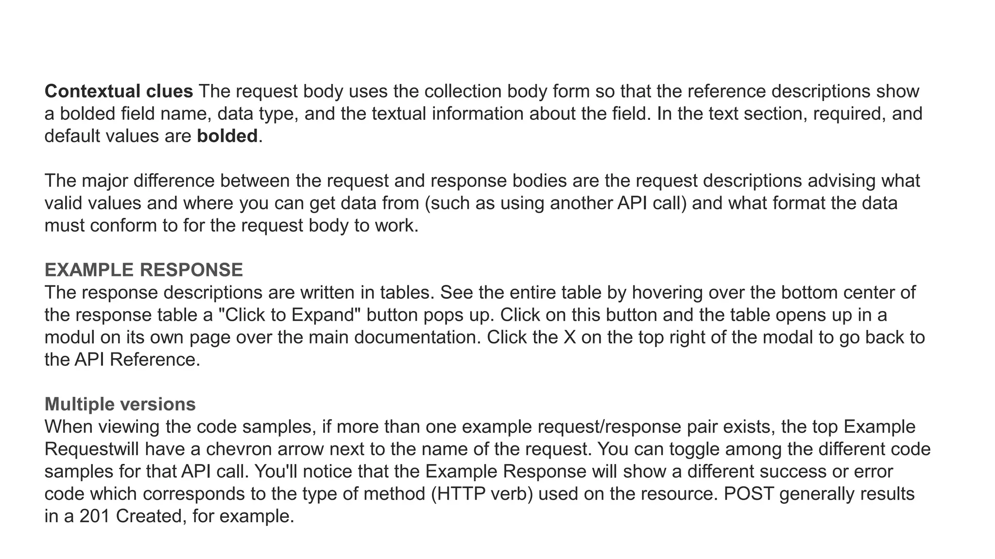 Contextual clues The request body uses the collection body form so that the reference descriptions show
a bolded field name, data type, and the textual information about the field. In the text section, required, and
default values are bolded.
The major difference between the request and response bodies are the request descriptions advising what
valid values and where you can get data from (such as using another API call) and what format the data
must conform to for the request body to work.
EXAMPLE RESPONSE
The response descriptions are written in tables. See the entire table by hovering over the bottom center of
the response table a "Click to Expand" button pops up. Click on this button and the table opens up in a
modul on its own page over the main documentation. Click the X on the top right of the modal to go back to
the API Reference.
Multiple versions
When viewing the code samples, if more than one example request/response pair exists, the top Example
Requestwill have a chevron arrow next to the name of the request. You can toggle among the different code
samples for that API call. You'll notice that the Example Response will show a different success or error
code which corresponds to the type of method (HTTP verb) used on the resource. POST generally results
in a 201 Created, for example.
 