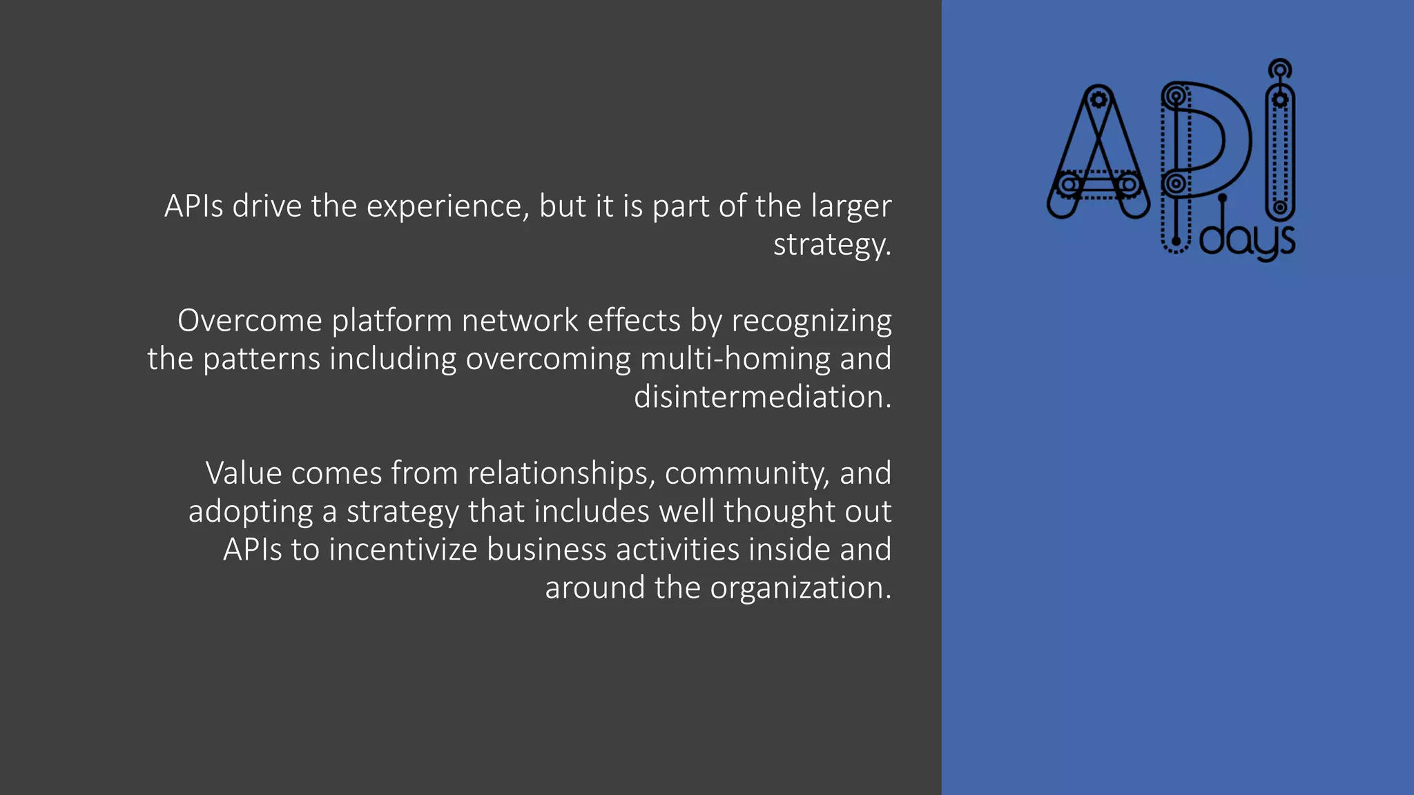 APIs drive the experience, but it is part of the larger
strategy.
Overcome platform network effects by recognizing
the patterns including overcoming multi-homing and
disintermediation.
Value comes from relationships, community, and
adopting a strategy that includes well thought out
APIs to incentivize business activities inside and
around the organization.
 