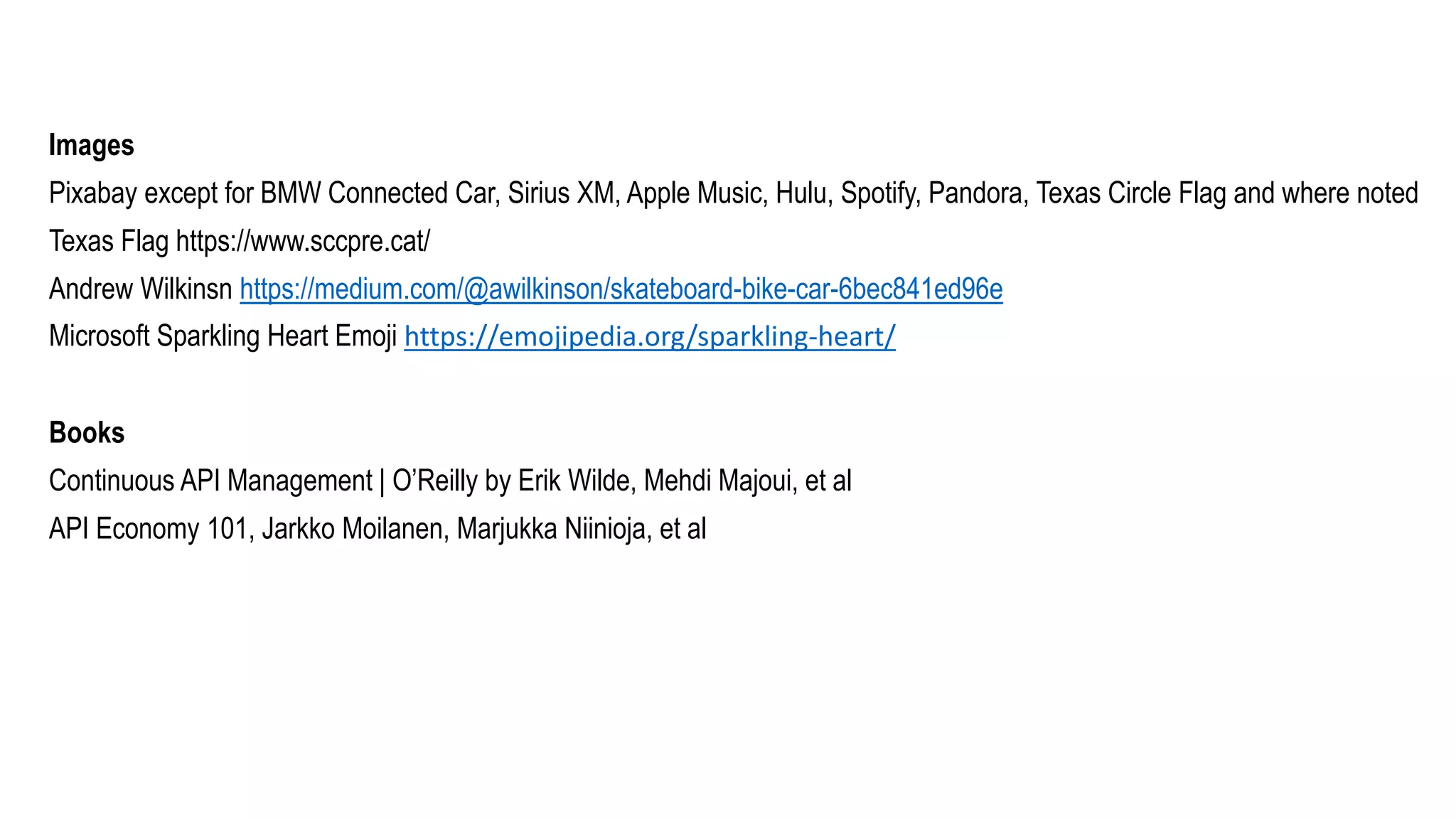 Images
Pixabay except for BMW Connected Car, Sirius XM, Apple Music, Hulu, Spotify, Pandora, Texas Circle Flag and where noted
Texas Flag https://www.sccpre.cat/
Andrew Wilkinsn https://medium.com/@awilkinson/skateboard-bike-car-6bec841ed96e
Microsoft Sparkling Heart Emoji https://emojipedia.org/sparkling-heart/
Books
Continuous API Management | O’Reilly by Erik Wilde, Mehdi Majoui, et al
API Economy 101, Jarkko Moilanen, Marjukka Niinioja, et al
 