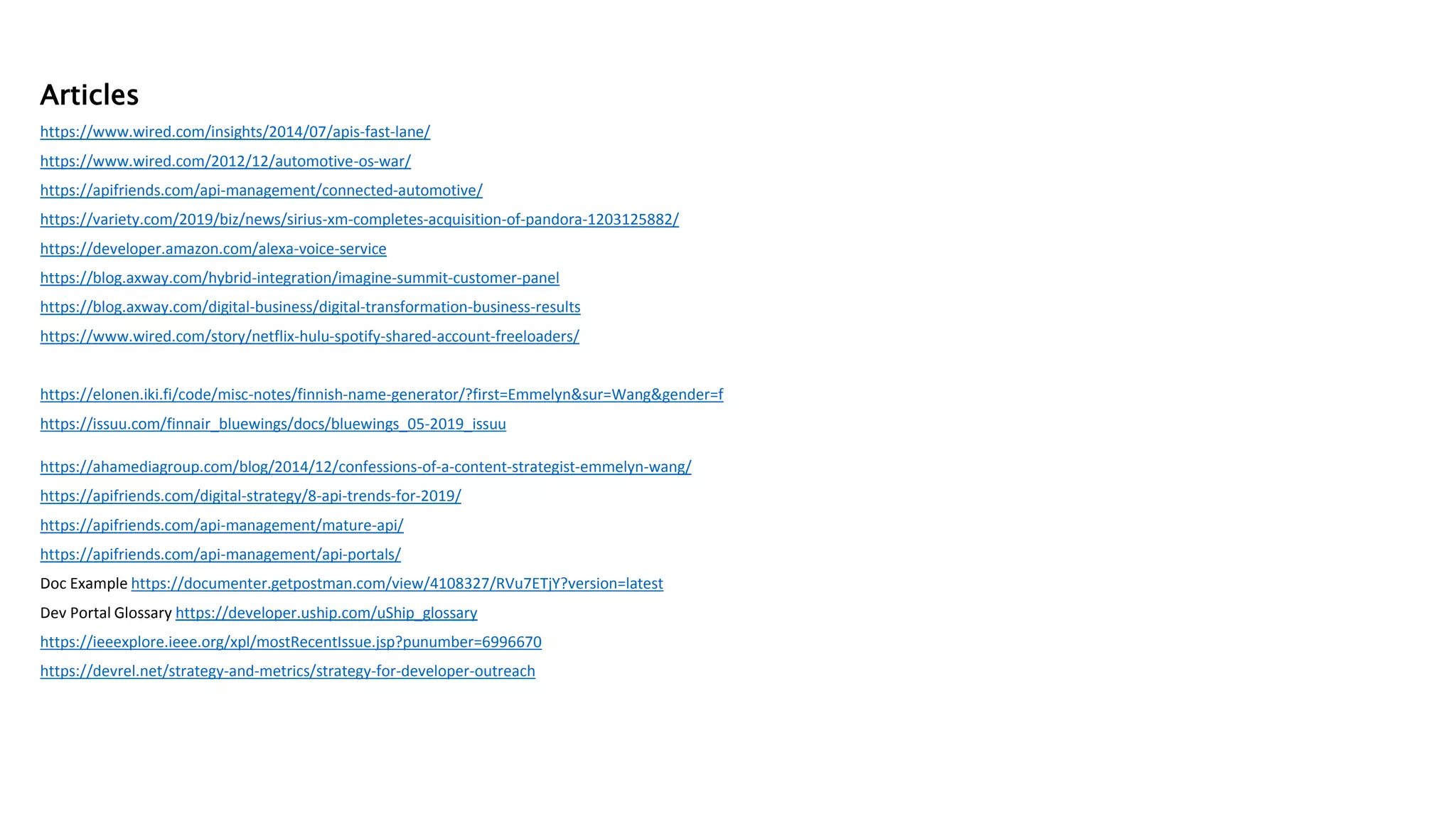 Articles
https://www.wired.com/insights/2014/07/apis-fast-lane/
https://www.wired.com/2012/12/automotive-os-war/
https://apifriends.com/api-management/connected-automotive/
https://variety.com/2019/biz/news/sirius-xm-completes-acquisition-of-pandora-1203125882/
https://developer.amazon.com/alexa-voice-service
https://blog.axway.com/hybrid-integration/imagine-summit-customer-panel
https://blog.axway.com/digital-business/digital-transformation-business-results
https://www.wired.com/story/netflix-hulu-spotify-shared-account-freeloaders/
https://elonen.iki.fi/code/misc-notes/finnish-name-generator/?first=Emmelyn&sur=Wang&gender=f
https://issuu.com/finnair_bluewings/docs/bluewings_05-2019_issuu
https://ahamediagroup.com/blog/2014/12/confessions-of-a-content-strategist-emmelyn-wang/
https://apifriends.com/digital-strategy/8-api-trends-for-2019/
https://apifriends.com/api-management/mature-api/
https://apifriends.com/api-management/api-portals/
Doc Example https://documenter.getpostman.com/view/4108327/RVu7ETjY?version=latest
Dev Portal Glossary https://developer.uship.com/uShip_glossary
https://ieeexplore.ieee.org/xpl/mostRecentIssue.jsp?punumber=6996670
https://devrel.net/strategy-and-metrics/strategy-for-developer-outreach
 