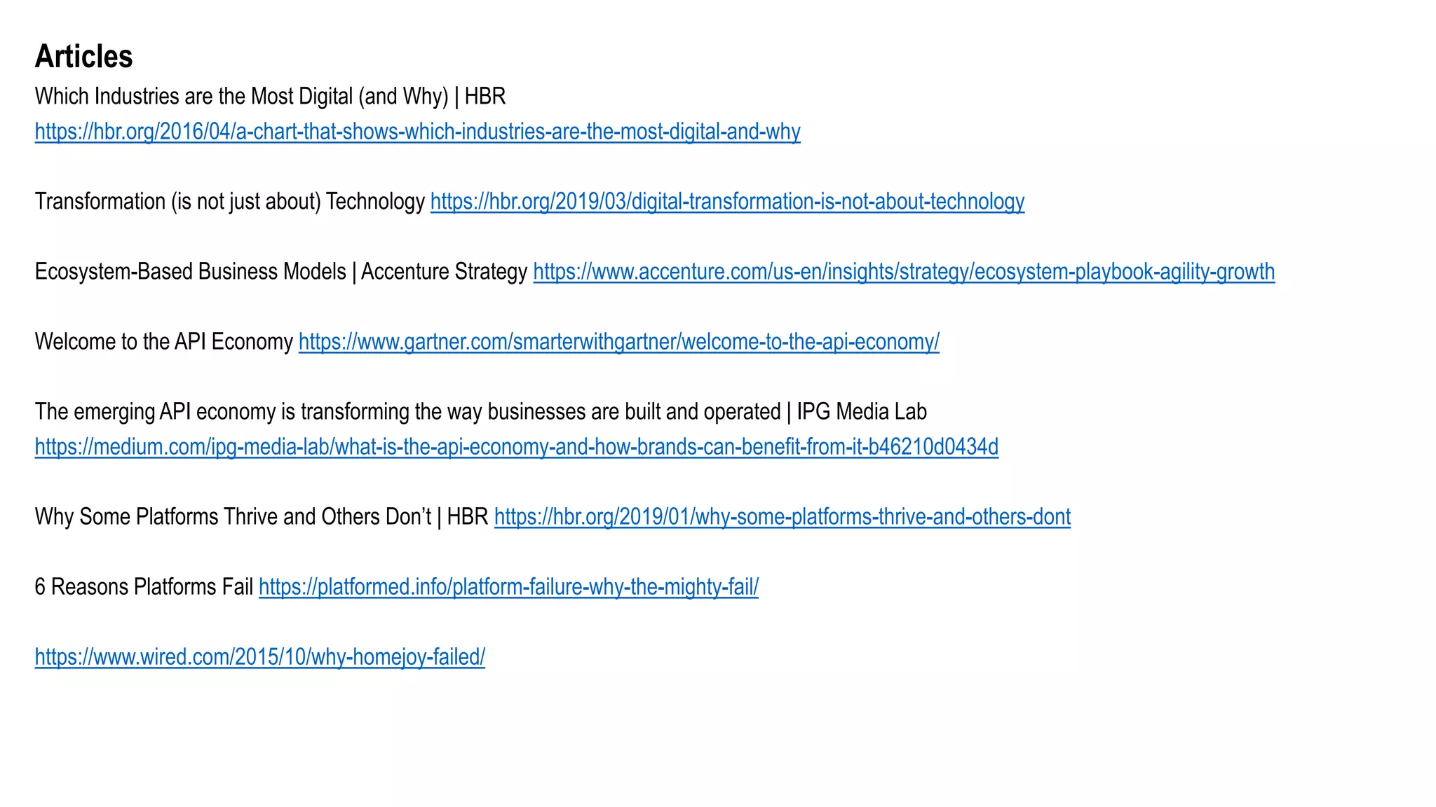 Articles
Which Industries are the Most Digital (and Why) | HBR
https://hbr.org/2016/04/a-chart-that-shows-which-industries-are-the-most-digital-and-why
Transformation (is not just about) Technology https://hbr.org/2019/03/digital-transformation-is-not-about-technology
Ecosystem-Based Business Models | Accenture Strategy https://www.accenture.com/us-en/insights/strategy/ecosystem-playbook-agility-growth
Welcome to the API Economy https://www.gartner.com/smarterwithgartner/welcome-to-the-api-economy/
The emerging API economy is transforming the way businesses are built and operated | IPG Media Lab
https://medium.com/ipg-media-lab/what-is-the-api-economy-and-how-brands-can-benefit-from-it-b46210d0434d
Why Some Platforms Thrive and Others Don’t | HBR https://hbr.org/2019/01/why-some-platforms-thrive-and-others-dont
6 Reasons Platforms Fail https://platformed.info/platform-failure-why-the-mighty-fail/
https://www.wired.com/2015/10/why-homejoy-failed/
 