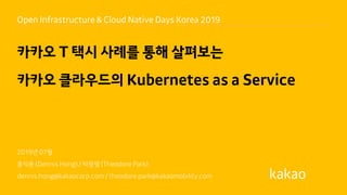 2019년 07월
홍석용 (Dennis Hong) / 박광열 (Theodore Park)
dennis.hong@kakaocorp.com / theodore.park@kakaomobility.com
카카오 T 택시 사례를 통해 살펴보는
카카오 클라우드의 Kubernetes as a Service
Open Infrastructure & Cloud Native Days Korea 2019
 
