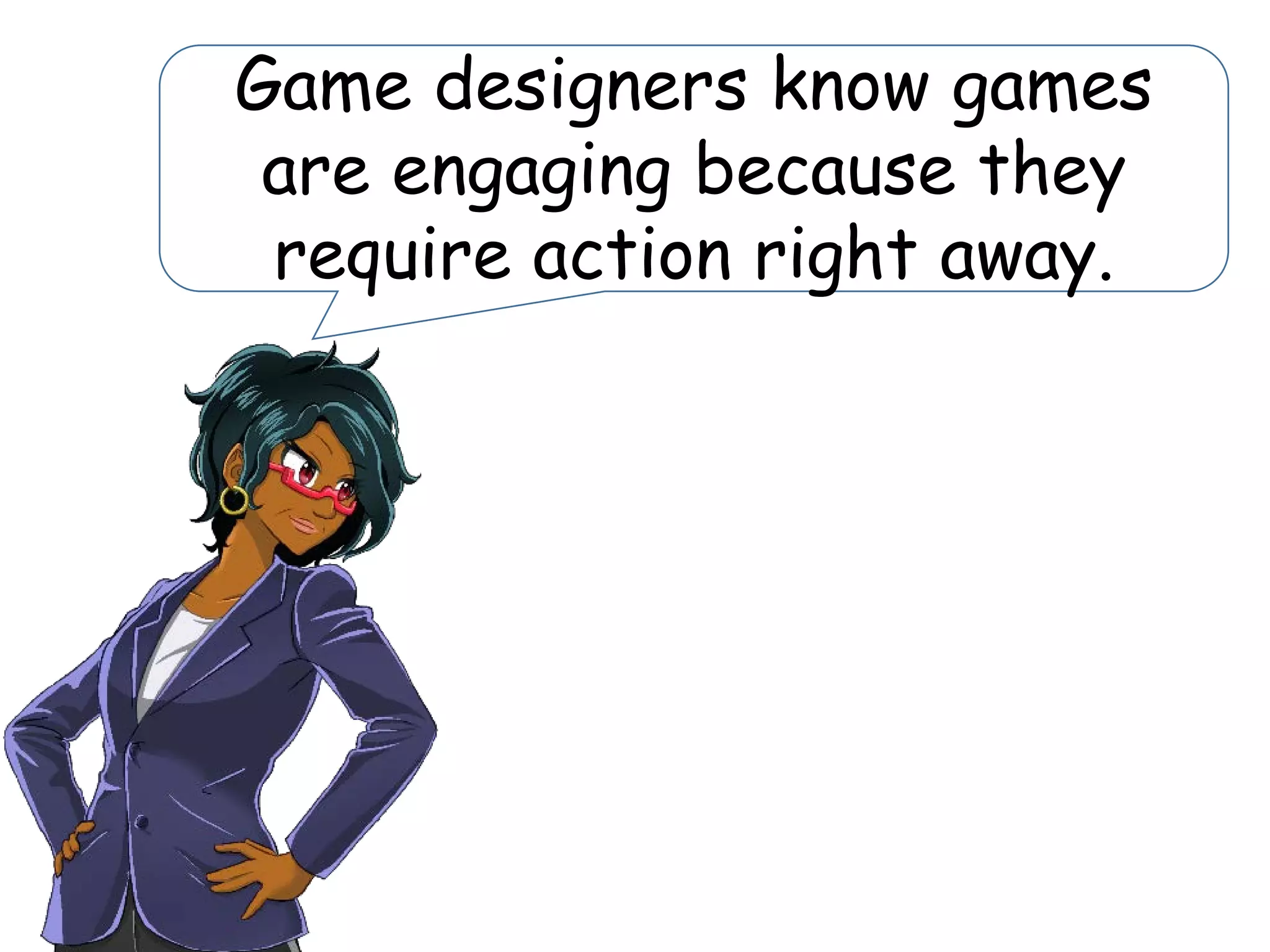 Game designers know games
are engaging because they
require action right away.
 