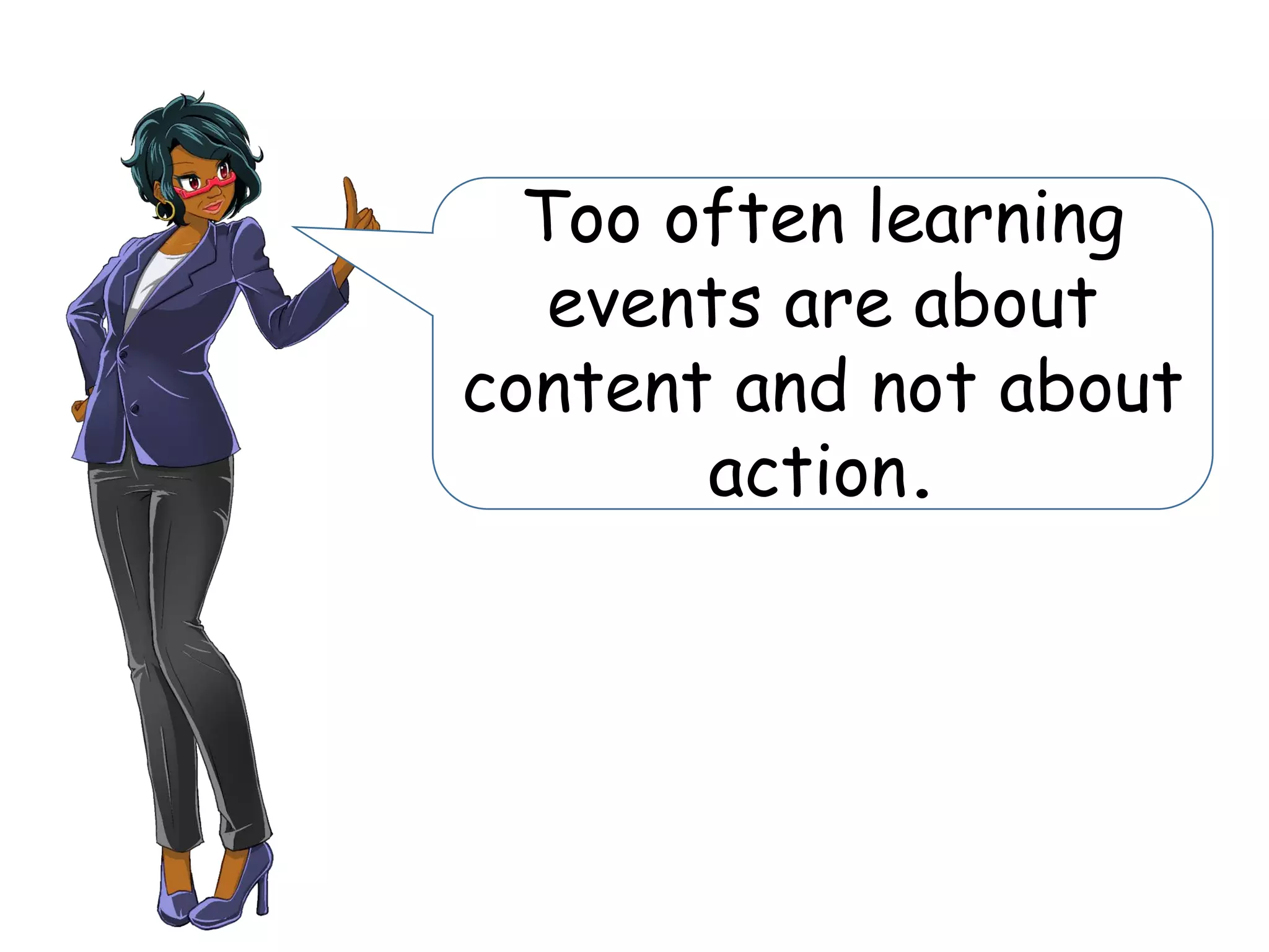 Too often learning
events are about
content and not about
action.
 