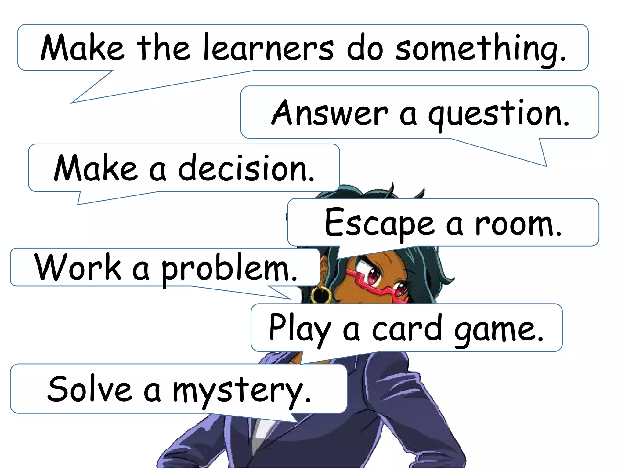 Solve a mystery.
Make the learners do something.
Answer a question.
Work a problem.
Make a decision.
Escape a room.
Play a card game.
 
