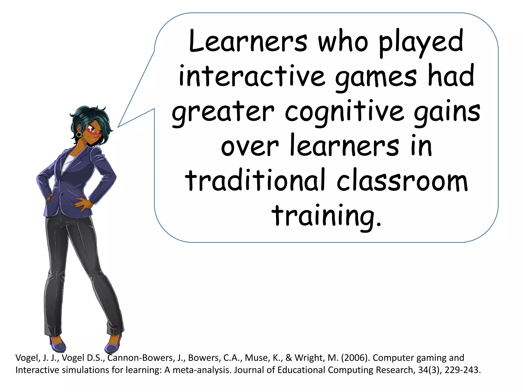 Learners who played
interactive games had
greater cognitive gains
over learners in
traditional classroom
training.
Vogel, J. J., Vogel D.S., Cannon-Bowers, J., Bowers, C.A., Muse, K., & Wright, M. (2006). Computer gaming and
Interactive simulations for learning: A meta-analysis. Journal of Educational Computing Research, 34(3), 229-243.
 