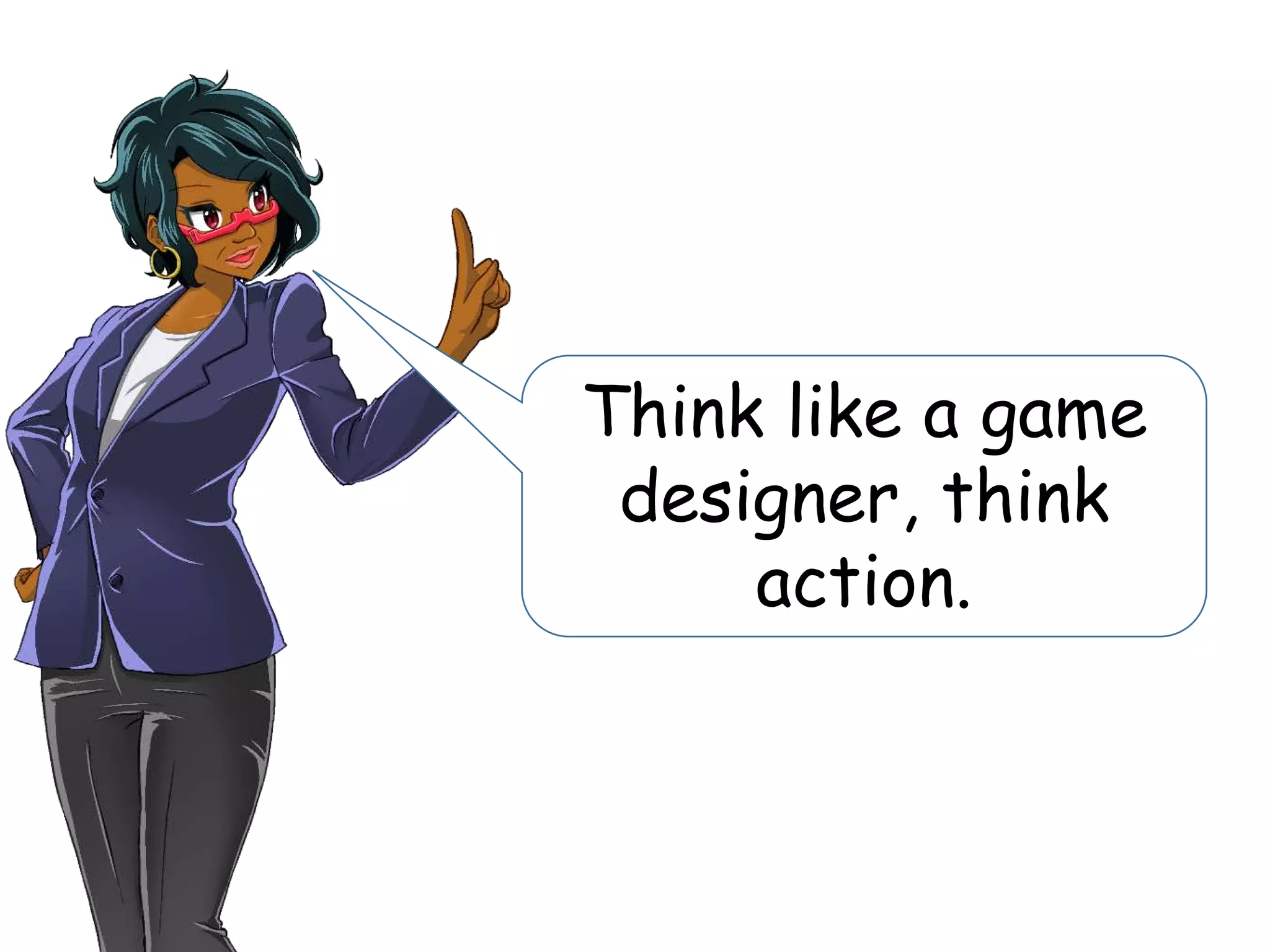 Think like a game
designer, think
action.
 