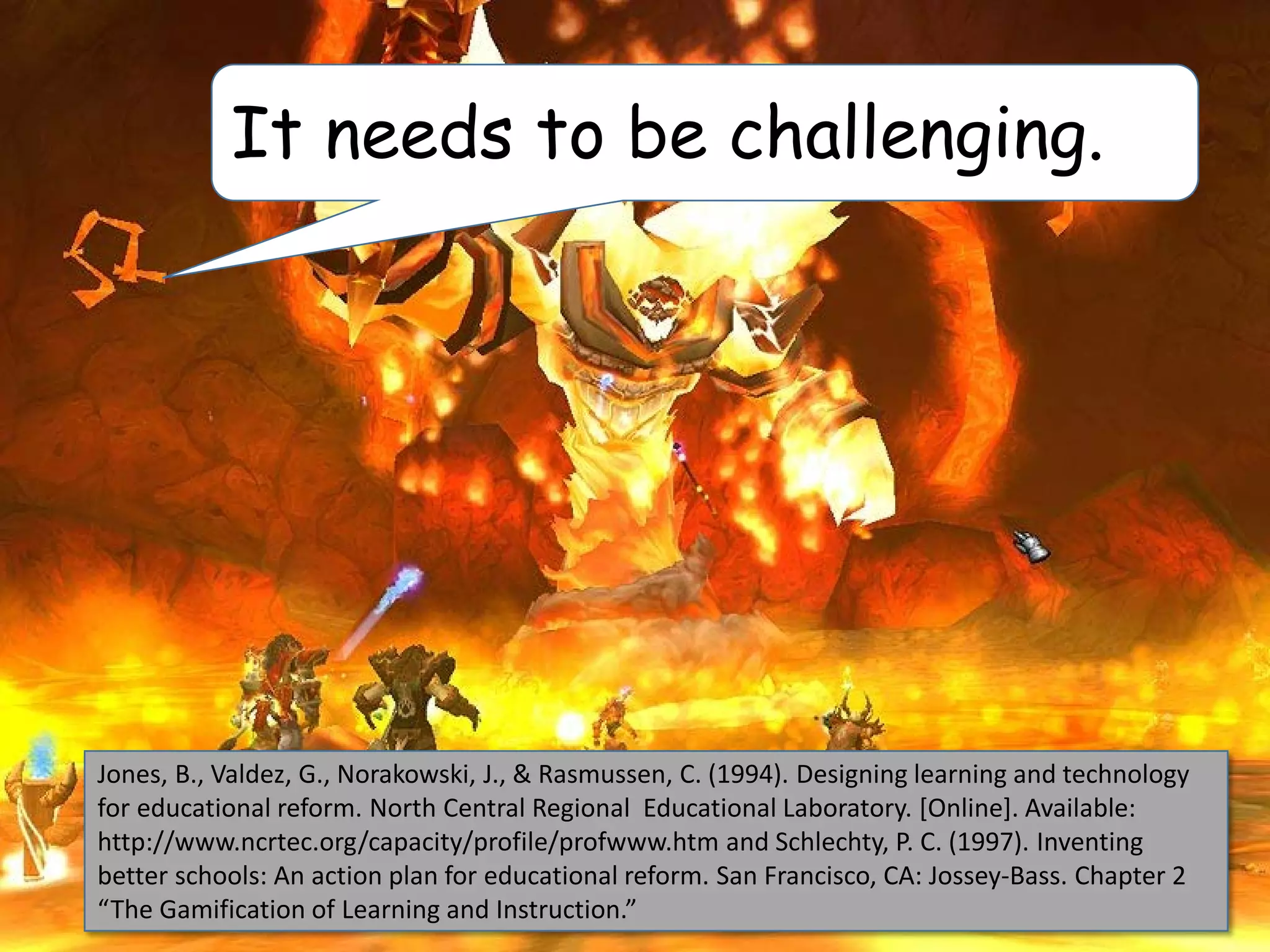 Jones, B., Valdez, G., Norakowski, J., & Rasmussen, C. (1994). Designing learning and technology
for educational reform. North Central Regional Educational Laboratory. [Online]. Available:
http://www.ncrtec.org/capacity/profile/profwww.htm and Schlechty, P. C. (1997). Inventing
better schools: An action plan for educational reform. San Francisco, CA: Jossey-Bass. Chapter 2
“The Gamification of Learning and Instruction.”
It needs to be challenging.
 