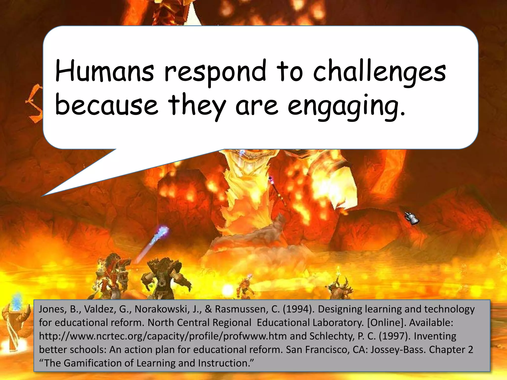 Jones, B., Valdez, G., Norakowski, J., & Rasmussen, C. (1994). Designing learning and technology
for educational reform. North Central Regional Educational Laboratory. [Online]. Available:
http://www.ncrtec.org/capacity/profile/profwww.htm and Schlechty, P. C. (1997). Inventing
better schools: An action plan for educational reform. San Francisco, CA: Jossey-Bass. Chapter 2
“The Gamification of Learning and Instruction.”
Humans respond to challenges
because they are engaging.
 
