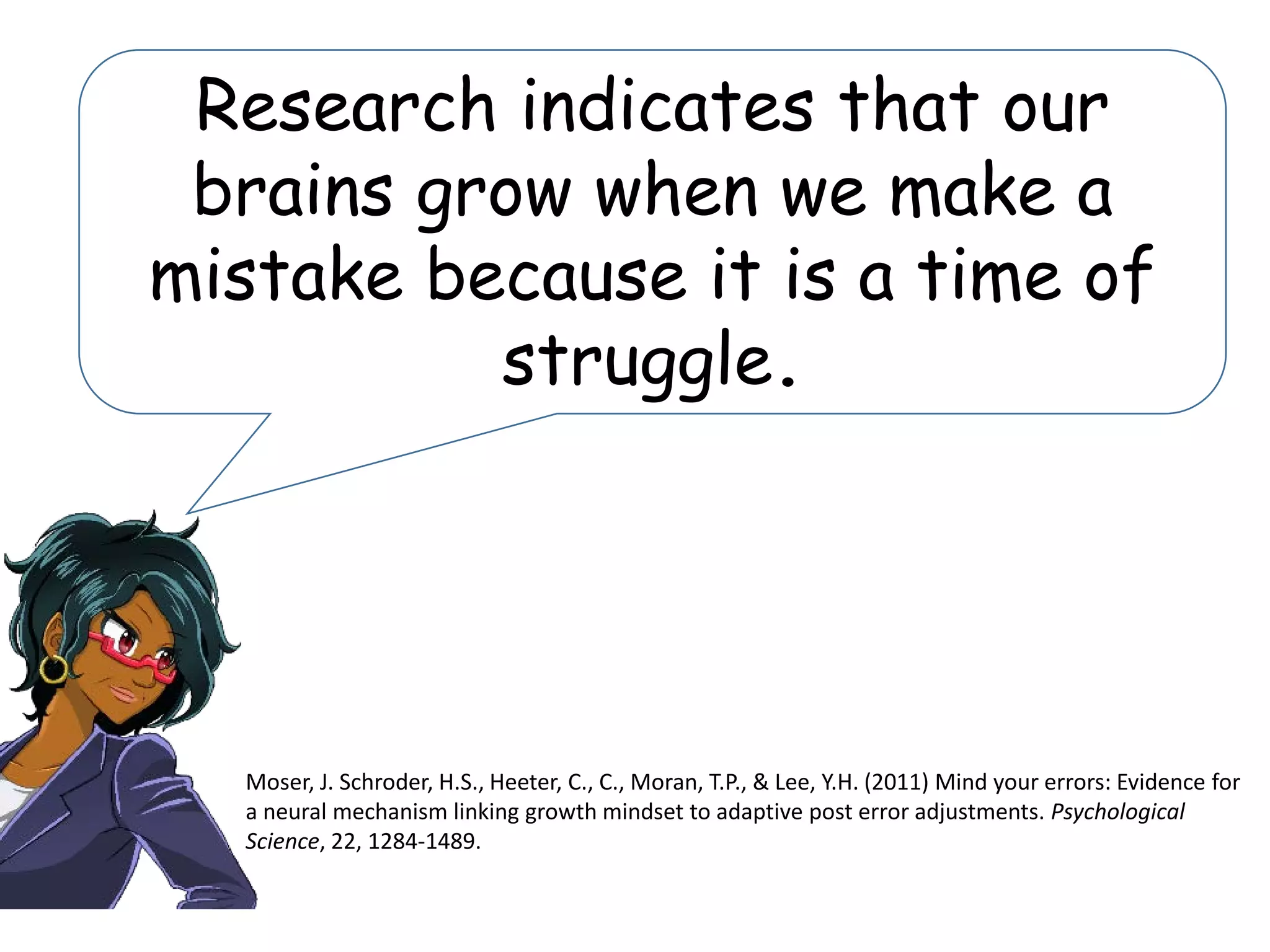Research indicates that our
brains grow when we make a
mistake because it is a time of
struggle.
Moser, J. Schroder, H.S., Heeter, C., C., Moran, T.P., & Lee, Y.H. (2011) Mind your errors: Evidence for
a neural mechanism linking growth mindset to adaptive post error adjustments. Psychological
Science, 22, 1284-1489.
 