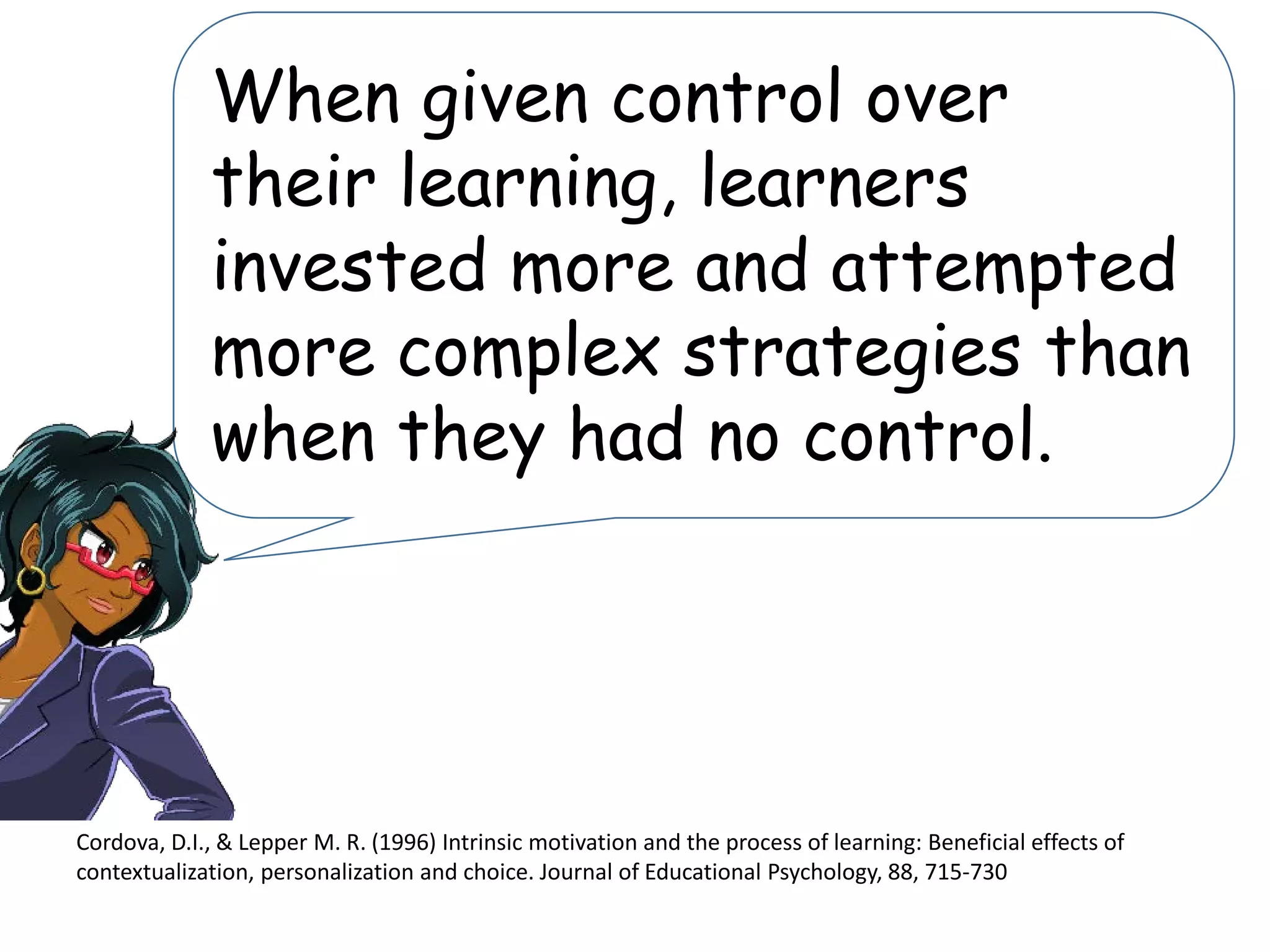 Cordova, D.I., & Lepper M. R. (1996) Intrinsic motivation and the process of learning: Beneficial effects of
contextualization, personalization and choice. Journal of Educational Psychology, 88, 715-730
When given control over
their learning, learners
invested more and attempted
more complex strategies than
when they had no control.
 