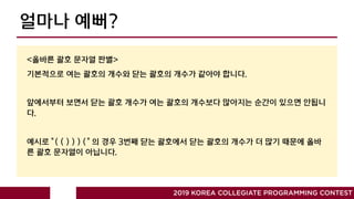 얼마나 예뻐?
2019 KOREA COLLEGIATE PROGRAMMING CONTEST
<올바른 괄호 문자열 판별>
기본적으로 여는 괄호의 개수와 닫는 괄호의 개수가 같아야 합니다.
앞에서부터 보면서 닫는 괄호 개수가 여는 괄호의 개수보다 많아지는 순간이 있으면 안됩니
다.
예시로 ”( ( ) ) ) (“ 의 경우 3번째 닫는 괄호에서 닫는 괄호의 개수가 더 많기 때문에 올바
른 괄호 문자열이 아닙니다.
 